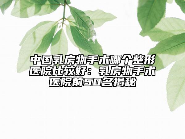 中國乳房物手術(shù)哪個(gè)整形醫(yī)院比較好：乳房物手術(shù)醫(yī)院前50名揭秘