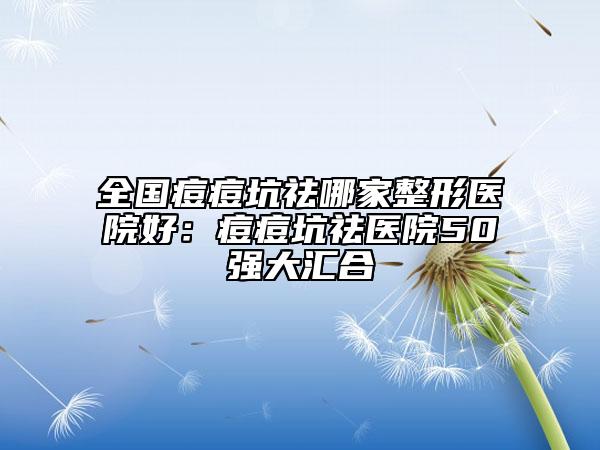 全國痘痘坑祛哪家整形醫(yī)院好：痘痘坑祛醫(yī)院50強大匯合