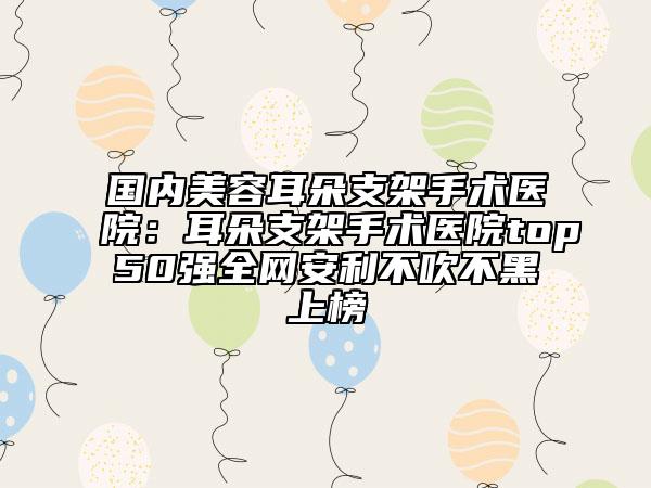 國內(nèi)美容耳朵支架手術(shù)醫(yī)院：耳朵支架手術(shù)醫(yī)院top50強全網(wǎng)安利不吹不黑上榜