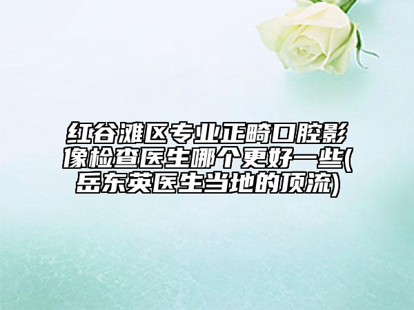 紅谷灘區(qū)專業(yè)正畸口腔影像檢查醫(yī)生哪個(gè)更好一些(岳東英醫(yī)生當(dāng)?shù)氐捻斄?