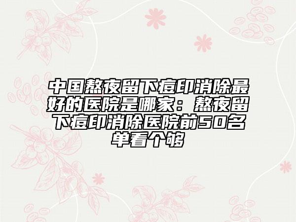 中國熬夜留下痘印消除最好的醫(yī)院是哪家：熬夜留下痘印消除醫(yī)院前50名單看個(gè)夠