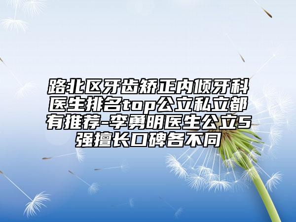 路北區(qū)牙齒矯正內(nèi)傾牙科醫(yī)生排名top公立私立都有推薦-李勇明醫(yī)生公立5強(qiáng)擅長口碑各不同