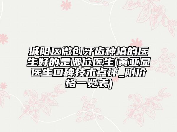 城陽區(qū)微創(chuàng)牙齒種植的醫(yī)生好的是哪位醫(yī)生(黃亞顯醫(yī)生口碑技術(shù)點評_附價格一覽表)
