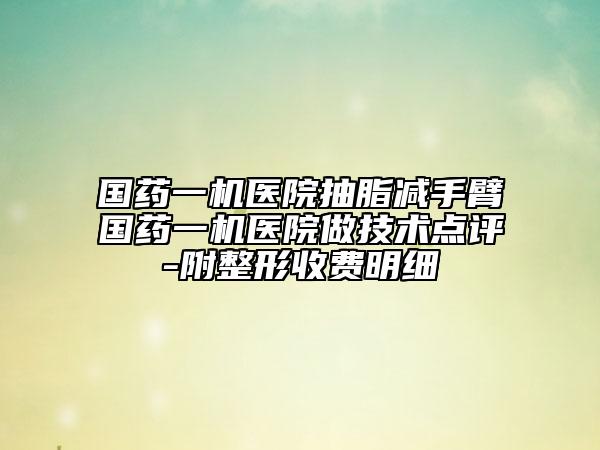 國藥一機(jī)醫(yī)院抽脂減手臂國藥一機(jī)醫(yī)院做技術(shù)點(diǎn)評(píng)-附整形收費(fèi)明細(xì)
