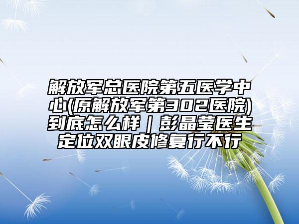 解放軍總醫(yī)院第五醫(yī)學(xué)中心(原解放軍第302醫(yī)院)到底怎么樣|彭晶瑩醫(yī)生定位雙眼皮修復(fù)行不行