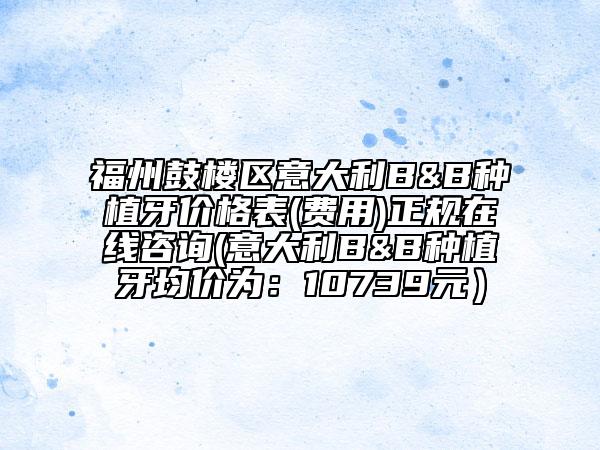 福州鼓樓區(qū)意大利B&B種植牙價格表(費(fèi)用)正規(guī)在線咨詢(意大利B&B種植牙均價為:10739元)