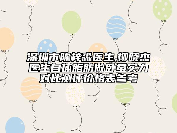 深圳市陳梓淼醫(yī)生,柳曉杰醫(yī)生自體脂肪做臥蠶實(shí)力對(duì)比測(cè)評(píng)價(jià)格表參考