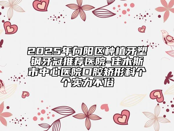2025年向陽區(qū)種植牙塑鋼牙冠推薦醫(yī)院-佳木斯市中心醫(yī)院口腔矯形科個個實力不俗