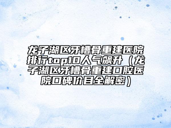 龍子湖區(qū)牙槽骨重建醫(yī)院排行top10人氣飆升（龍子湖區(qū)牙槽骨重建口腔醫(yī)院口碑價(jià)目全解密）