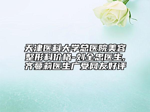 天津醫(yī)科大學(xué)總醫(yī)院美容整形科價(jià)格-劉全忠醫(yī)生,齊蔓莉醫(yī)生廣受網(wǎng)友好評(píng)