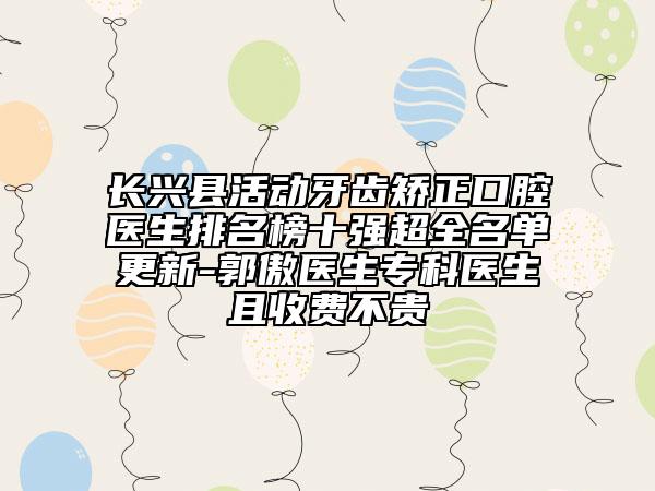 長興縣活動(dòng)牙齒矯正口腔醫(yī)生排名榜十強(qiáng)超全名單更新-郭傲醫(yī)生?？漆t(yī)生且收費(fèi)不貴