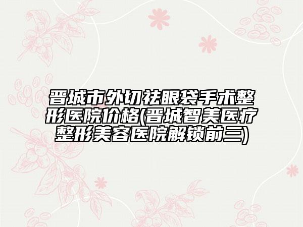 晉城市外切祛眼袋手術(shù)整形醫(yī)院價(jià)格(晉城智美醫(yī)療整形美容醫(yī)院解鎖前三)