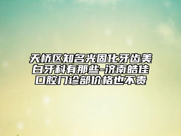 天橋區(qū)知名光固化牙齒美白牙科有那些-濟(jì)南皓佳口腔門診部?jī)r(jià)格也不貴