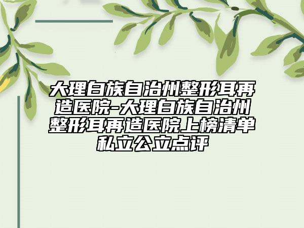 大理白族自治州整形耳再造醫(yī)院-大理白族自治州整形耳再造醫(yī)院上榜清單私立公立點評