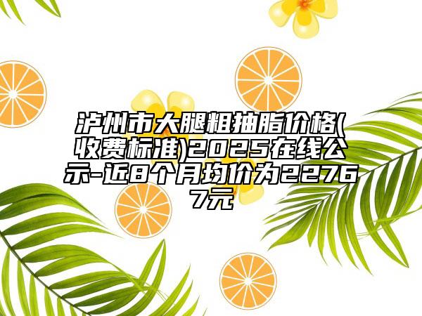 瀘州市大腿粗抽脂價(jià)格(收費(fèi)標(biāo)準(zhǔn))2025在線公示-近8個(gè)月均價(jià)為22767元