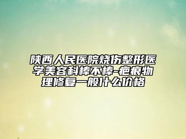 陜西人民醫(yī)院燒傷整形醫(yī)學(xué)美容科棒不棒-疤痕物理修復(fù)一般什么價(jià)格