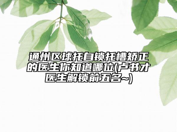 通州區(qū)球托自鎖托槽矯正的醫(yī)生你知道哪位(盧書才醫(yī)生解鎖前五名~)