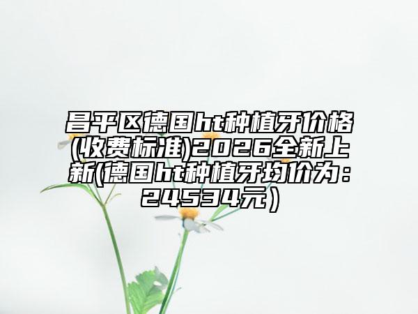 昌平區(qū)德國ht種植牙價格(收費標(biāo)準(zhǔn))2026全新上新(德國ht種植牙均價為：24534元）
