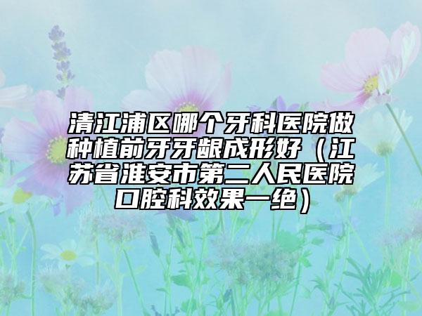 清江浦區(qū)哪個牙科醫(yī)院做種植前牙牙齦成形好（江蘇省淮安市第二人民醫(yī)院口腔科效果一絕）