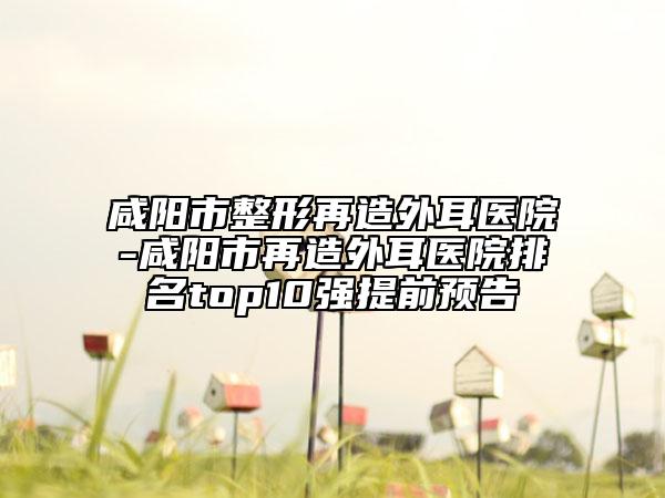 咸陽市整形再造外耳醫(yī)院-咸陽市再造外耳醫(yī)院排名top10強(qiáng)提前預(yù)告