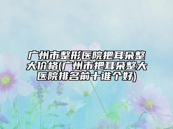 廣州市整形醫(yī)院把耳朵整大價格(廣州市把耳朵整大醫(yī)院排名前十誰個好)