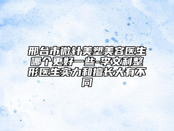 邢臺(tái)市微針美塑美容醫(yī)生哪個(gè)更好一些-李文利整形醫(yī)生實(shí)力和擅長(zhǎng)大有不同