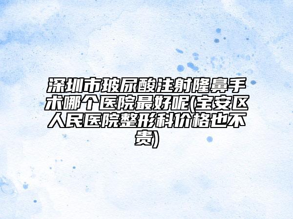 深圳市玻尿酸注射隆鼻手術(shù)哪個(gè)醫(yī)院最好呢(寶安區(qū)人民醫(yī)院整形科價(jià)格也不貴)