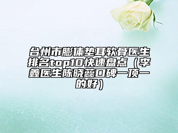 臺州市膨體墊耳軟骨醫(yī)生排名top10快速盤點（李鑫醫(yī)生陳曉蕊口碑一頂一的好）