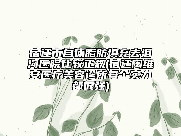 宿遷市自體脂肪填充去淚溝醫(yī)院比較正規(guī)(宿遷陶維安醫(yī)療美容診所每個(gè)實(shí)力都很強(qiáng))