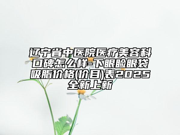 遼寧省中醫(yī)院醫(yī)療美容科口碑怎么樣-下眼瞼眼袋吸脂價格(價目)表2025全新上新
