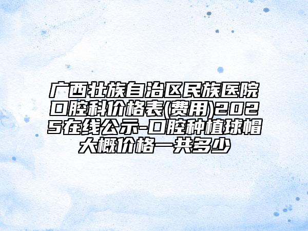 廣西壯族自治區(qū)民族醫(yī)院口腔科價格表(費(fèi)用)2025在線公示-口腔種植球帽大概價格一共多少