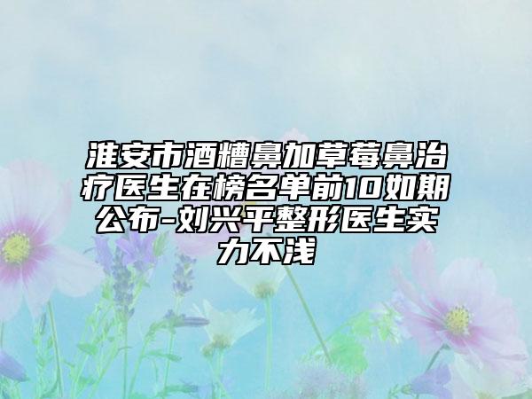 淮安市酒糟鼻加草莓鼻治療醫(yī)生在榜名單前10如期公布-劉興平整形醫(yī)生實力不淺