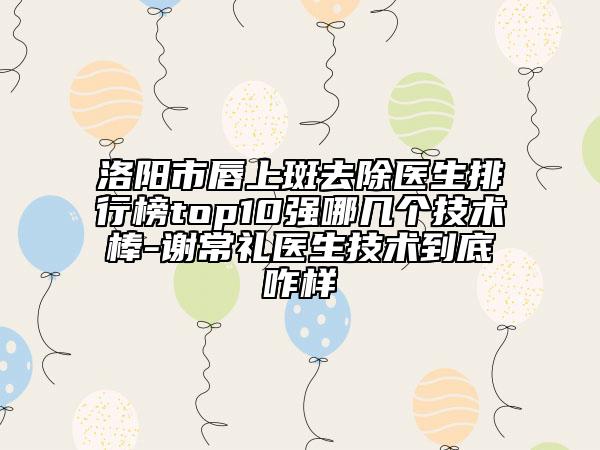 洛陽市唇上斑去除醫(yī)生排行榜top10強哪幾個技術棒-謝常禮醫(yī)生技術到底咋樣