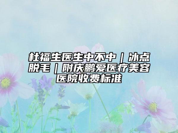 杜福生醫(yī)生中不中|冰點脫毛|附慶鵬愛醫(yī)療美容醫(yī)院收費標準