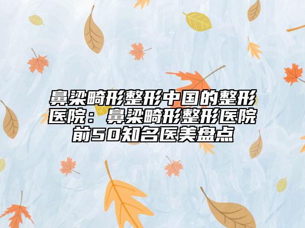 鼻梁畸形整形中國(guó)的整形醫(yī)院:鼻梁畸形整形醫(yī)院前50知名醫(yī)美盤點(diǎn)
