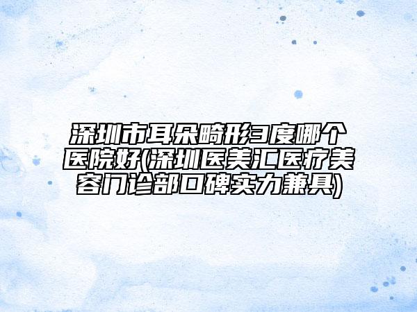 深圳市耳朵畸形3度哪個醫(yī)院好(深圳醫(yī)美匯醫(yī)療美容門診部口碑實力兼具)