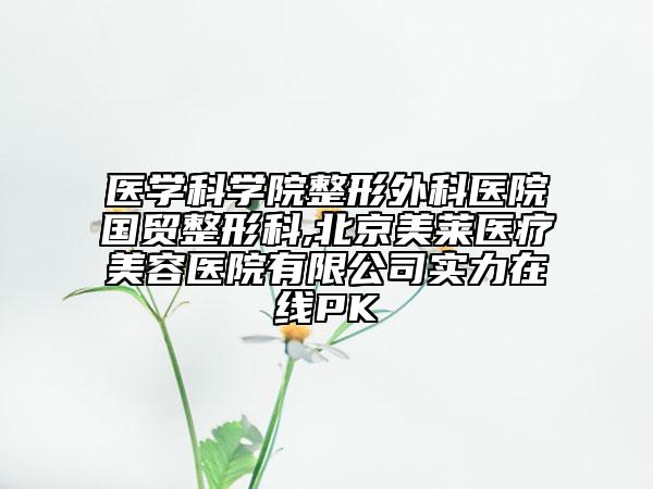 醫(yī)學(xué)科學(xué)院整形外科醫(yī)院國(guó)貿(mào)整形科,北京美萊醫(yī)療美容醫(yī)院有限公司實(shí)力在線PK