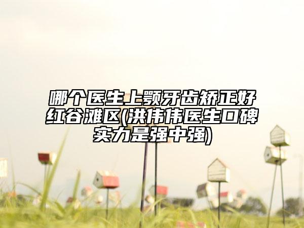 哪個(gè)醫(yī)生上顎牙齒矯正好紅谷灘區(qū)(洪偉偉醫(yī)生口碑實(shí)力是強(qiáng)中強(qiáng))