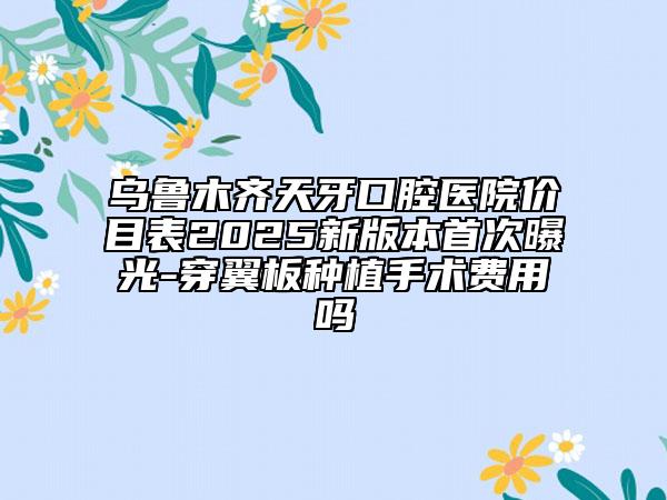 烏魯木齊天牙口腔醫(yī)院價目表2025新版本首次曝光-穿翼板種植手術(shù)費用嗎