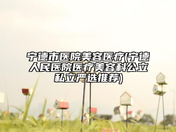 寧德市醫(yī)院美容醫(yī)療(寧德人民醫(yī)院醫(yī)療美容科公立私立嚴(yán)選推薦)
