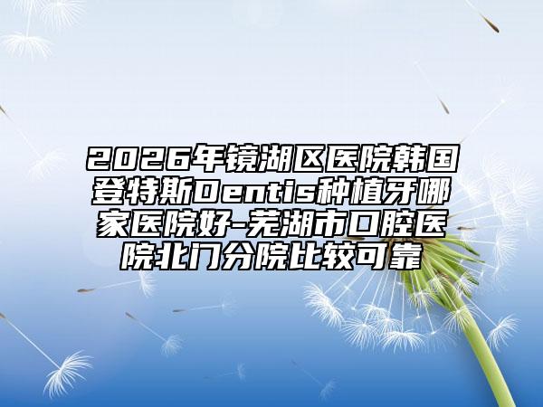 2026年鏡湖區(qū)醫(yī)院韓國登特斯Dentis種植牙哪家醫(yī)院好-蕪湖市口腔醫(yī)院北門分院比較可靠