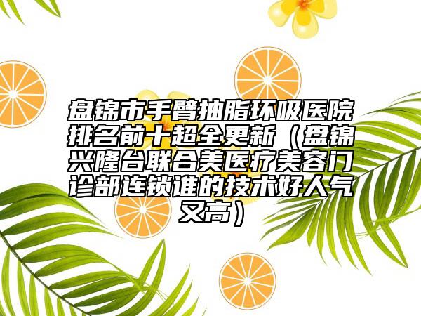 盤錦市手臂抽脂環(huán)吸醫(yī)院排名前十超全更新（盤錦興隆臺聯(lián)合美醫(yī)療美容門診部連鎖誰的技術(shù)好人氣又高）