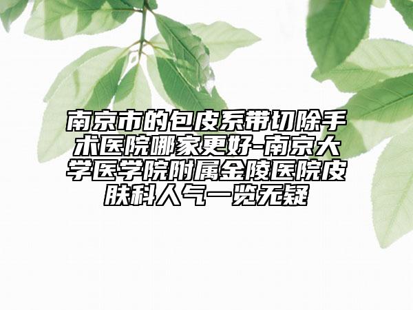 南京市的包皮系帶切除手術(shù)醫(yī)院哪家更好-南京大學醫(yī)學院附屬金陵醫(yī)院皮膚科人氣一覽無疑