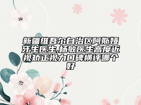 新疆維吾爾自治區(qū)阿斯婭?牙生醫(yī)生,楊敏醫(yī)生高度近視矯正視力口碑橫評哪個好