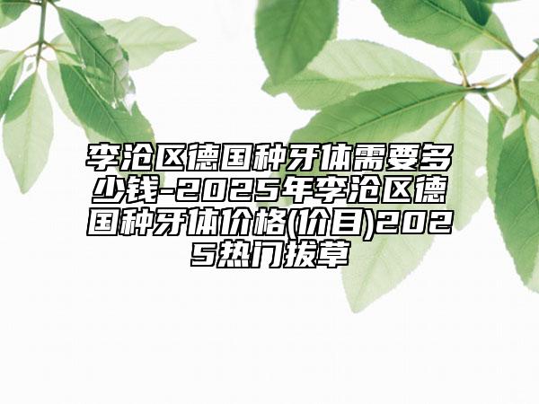 李滄區(qū)德國(guó)種牙體需要多少錢-2025年李滄區(qū)德國(guó)種牙體價(jià)格(價(jià)目)2025熱門拔草