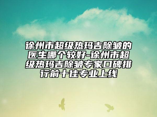 徐州市超級熱瑪吉除皺的醫(yī)生哪個較好-徐州市超級熱瑪吉除皺專家口碑排行前十佳專業(yè)上線