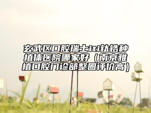 玄武區(qū)口腔瑞士iti鈦鋯種植體醫(yī)院哪家好（南京雅植口腔門診部整圈評(píng)價(jià)高）