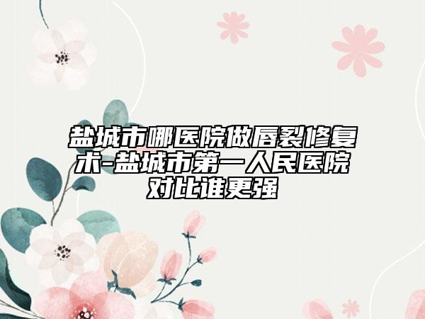 鹽城市哪醫(yī)院做唇裂修復(fù)術(shù)-鹽城市第一人民醫(yī)院對(duì)比誰(shuí)更強(qiáng)