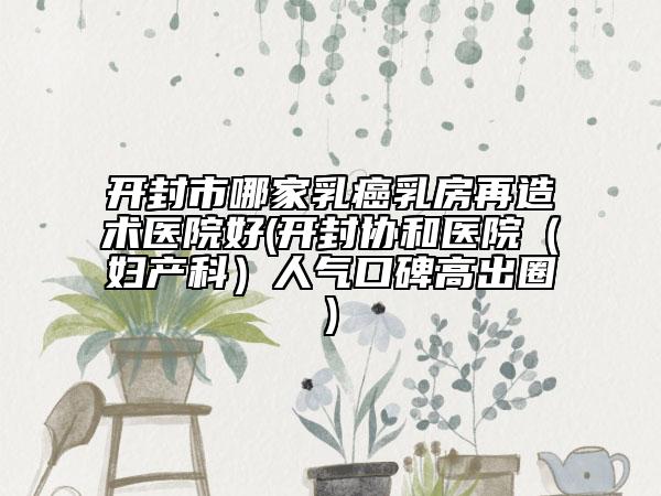 開封市哪家乳癌乳房再造術(shù)醫(yī)院好(開封協(xié)和醫(yī)院(婦產(chǎn)科)人氣口碑高出圈)