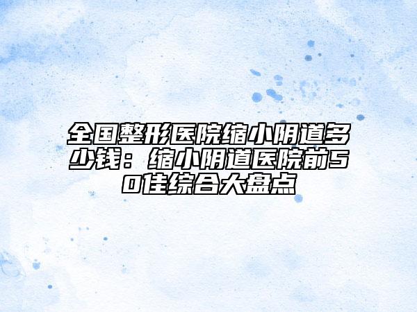 全國整形醫(yī)院縮小陰道多少錢：縮小陰道醫(yī)院前50佳綜合大盤點(diǎn)